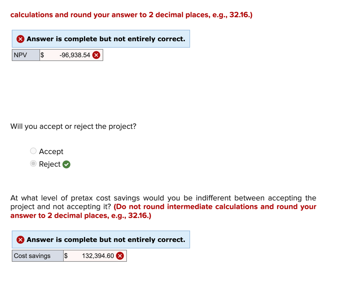 calculations and round your answer to 2 decimal places, e.g., 32.16.)
× Answer is complete but not entirely correct.
NPV $
-96,938.54 ×
Will you accept or reject the project?
Accept
Reject
At what level of pretax cost savings would you be indifferent between accepting the
project and not accepting it? (Do not round intermediate calculations and round your
answer to 2 decimal places, e.g., 32.16.)
× Answer is complete but not entirely correct.
Cost savings
$
132,394.60 ×