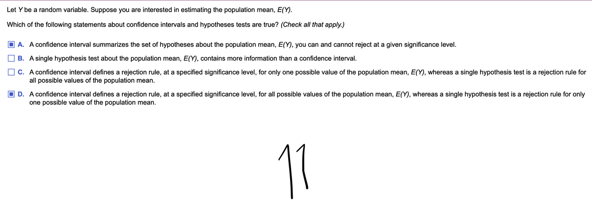 Let Y be a random variable. Suppose you are interested in estimating the population mean, E(Y).
Which of the following statements about confidence intervals and hypotheses tests are true? (Check all that apply.)
☐ A. A confidence interval summarizes the set of hypotheses about the population mean, E(Y), you can and cannot reject at a given significance level.
B. A single hypothesis test about the population mean, E(Y), contains more information than a confidence interval.
C. A confidence interval defines a rejection rule, at a specified significance level, for only one possible value of the population mean, E(Y), whereas a single hypothesis test is a rejection rule for
all possible values of the population mean.
D. A confidence interval defines a rejection rule, at a specified significance level, for all possible values of the population mean, E(Y), whereas a single hypothesis test is a rejection rule for only
one possible value of the population mean.
11