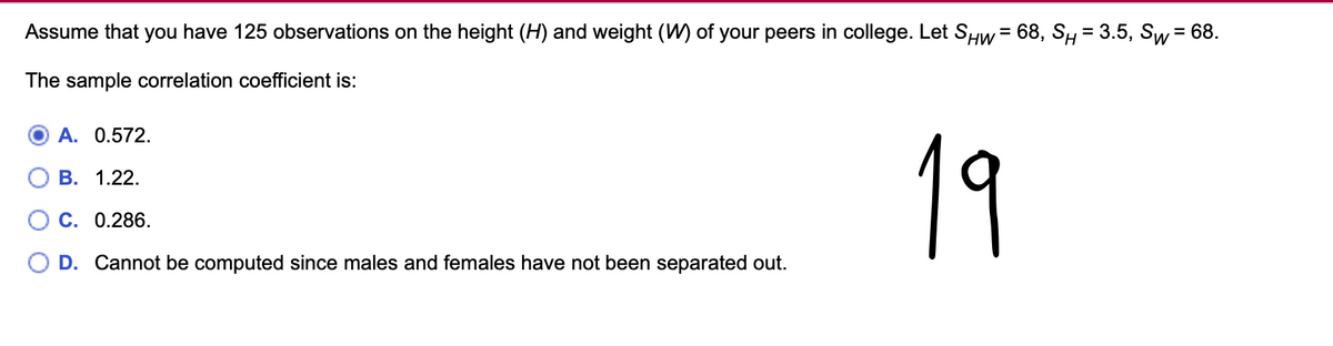 Assume that you have 125 observations on the height (H) and weight (W) of your peers in college. Let SHW = 68, S₁ = 3.5, Sw = 68.
The sample correlation coefficient is:
A. 0.572.
B. 1.22.
C. 0.286.
D. Cannot be computed since males and females have not been separated out.
19