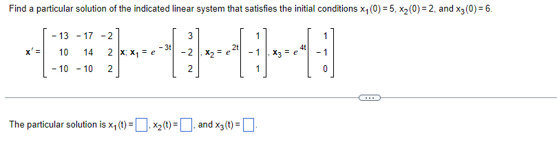 | Find a particular solution of the indicated linear system that satisfies the initial conditions x4 (0) = 5, x2 (0) = 2, and x3 (0) = 6.
-13-17 -1
-2
- 3t
4t
x' =
X, Xq =
12
10 14
- 10 - 10
2
The particular solution is x (t) = , ×2(t) = _, and x3(t) = []