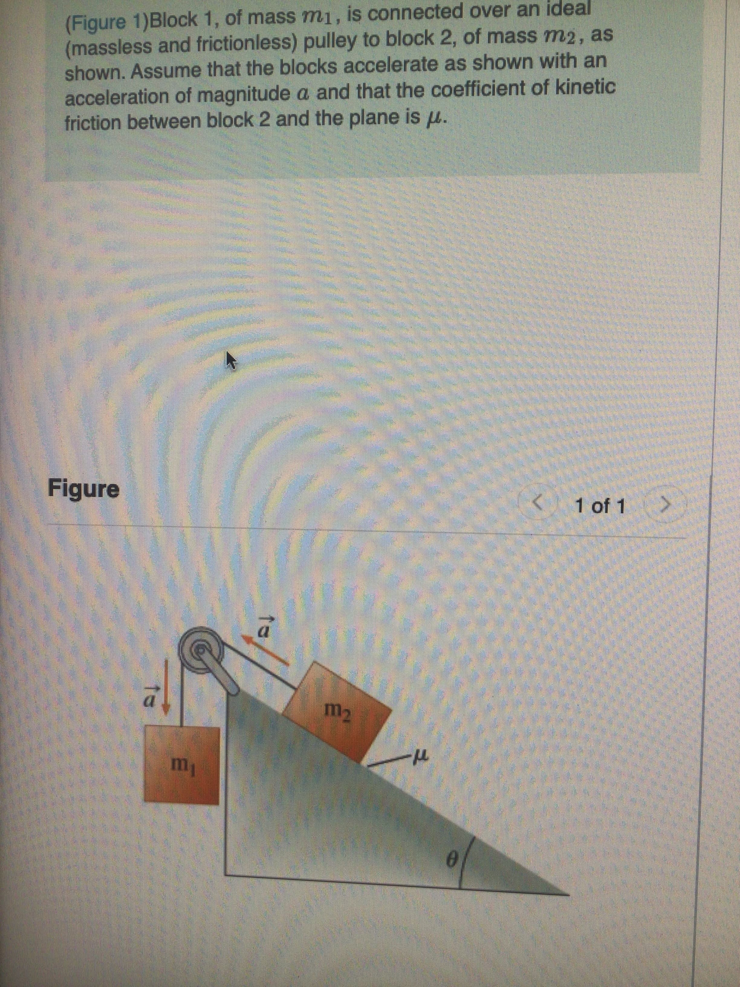 (Figure 1)Block 1, of mass mı, is conn
(massless and frictionless) pulley to block 2, of mass m2, as
shown. Assume that the blocks accelerate as shown with an
acceleration of magnitude a and that the coefficient of kinetic
friction between block 2 and the plane is u.
ected over al
ло ра
