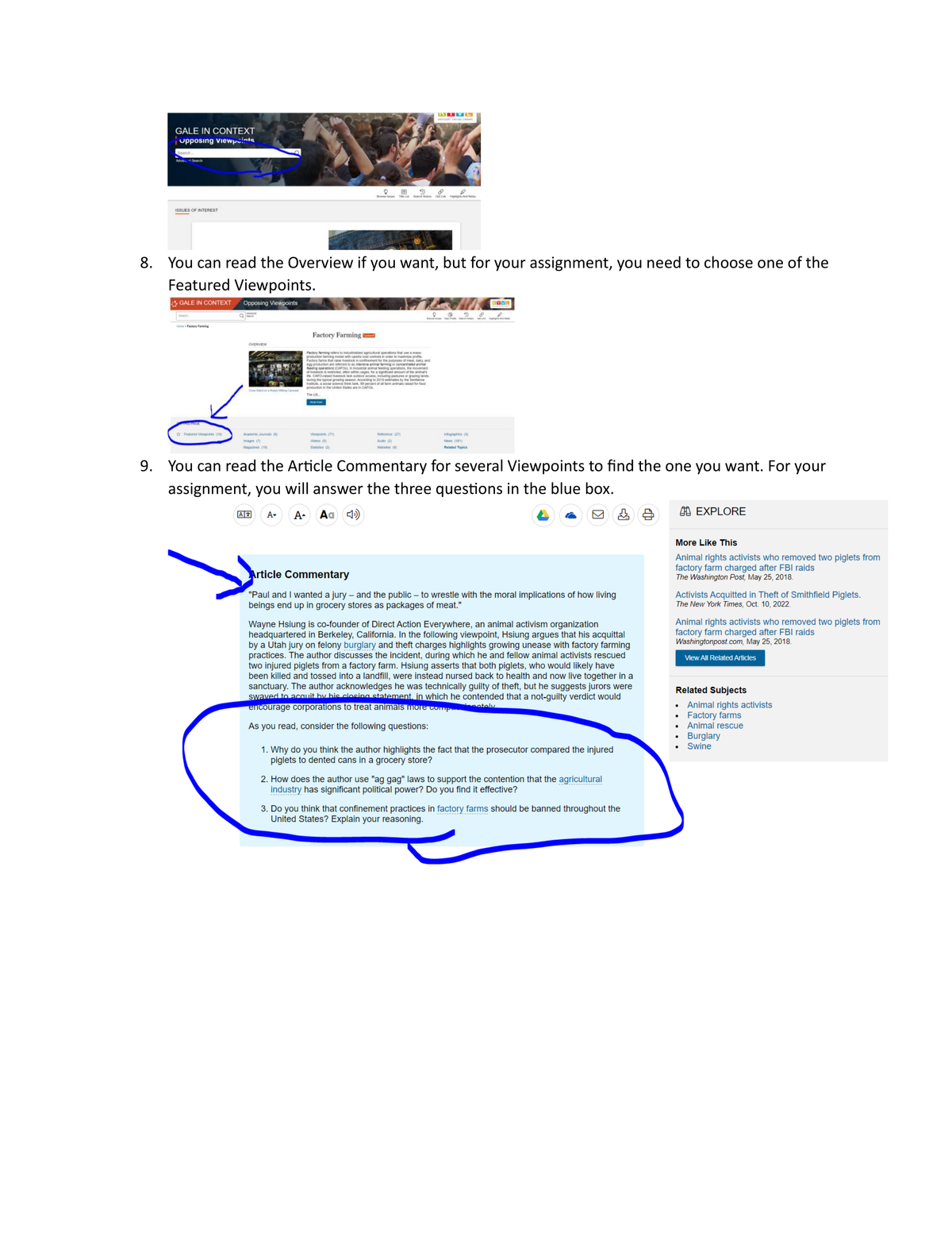 GALE IN CONTEXT
Upposing viewpoints
Search..
Advar Search
ISSUES OF INTEREST
Factory Farming
THIS PAGE
8. You can read the Overview if you want, but for your assignment, you need to choose one of the
Featured Viewpoints.
GALE IN CONTEXT Opposing Viewpoints
Featured Viewpoints (10)
OVERVIEW
Academic Journals (8)
images (7)
Magazines (1)
Q
AZ
E
9
Te La History Of Link And No
Viewports (71)
Videos (5)
Staatios (2)
Factory Farming
Factory ferming refers to industiated agricultural operations that use a mass
production farming model with caretué cost controls in order to maximize profits.
Factory farms that raise livestock in confinement for the purposes of meat, dairy, and
in are refered to as intensive animal farming or concentrated animal
of livestock is restricted, often within cages, for a significant amount of the animal's
He CAFO raised ivestock lack outdoor access, including pastures or grazing lands
during the typical growing season. According to 2019 rules by the Sentence
Instule, social science think tank, 90 percent of at farm animals rased for food
production in the United States are in CAFOS.
The US..
21V5
TULL
VEGGH
50
Reference (27)
Audio (2)
Webstes
e
fographics (3)
News (181)
Related Topics
8
KYVL
9. You can read the Article Commentary for several Viewpoints to find the one you want. For your
assignment, you will answer the three questions in the blue box.
A-
- A. Aa (45)
Article Commentary
"Paul and I wanted a jury - and the public - to wrestle with the moral implications of how living
beings end up in grocery stores as packages of meat."
Wayne Hsiung is co-founder of Direct Action Everywhere, an animal activism organization
headquartered in Berkeley, California. In the following viewpoint, Hsiung argues that his acquittal
by a Utah jury on felony burglary and theft charges highlights growing unease with factory farming
practices. The author discusses the incident, during which he and fellow animal activists rescued
two injured piglets from a factory farm. Hsiung asserts that both piglets, who would likely have
been killed and tossed into a landfill, were instead nursed back to health and now live together in a
sanctuary. The author acknowledges he was technically guilty of theft, but he suggests jurors were
swaved to acquit by his closing statement, in which he contended that a not-guilty verdict would
encourage corporations to treat animals more compet
ately
As you read, consider the following questions:
1. Why do you think the author highlights the fact that the prosecutor compared the injured
piglets to dented cans in a grocery store?
2. How does the author use "ag gag" laws to support the contention that the agricultural
industry has significant political power? Do you find it effective?
3. Do you think that confinement practices in factory farms should be banned throughout the
United States? Explain your reasoning.
EXPLORE
More Like This
Animal rights activists who removed two piglets from
factory farm charged after FBI raids
The Washington Post, May 25, 2018.
Activists Acquitted in Theft of Smithfield Piglets.
The New York Times, Oct. 10, 2022.
Animal rights activists who removed two piglets from
factory farm charged after FBI raids
Washingtonpost.com, May 25, 2018.
View All Related Articles
Related Subjects
●
Animal rights activists
Factory farms
Animal rescue
Burglary
Swine