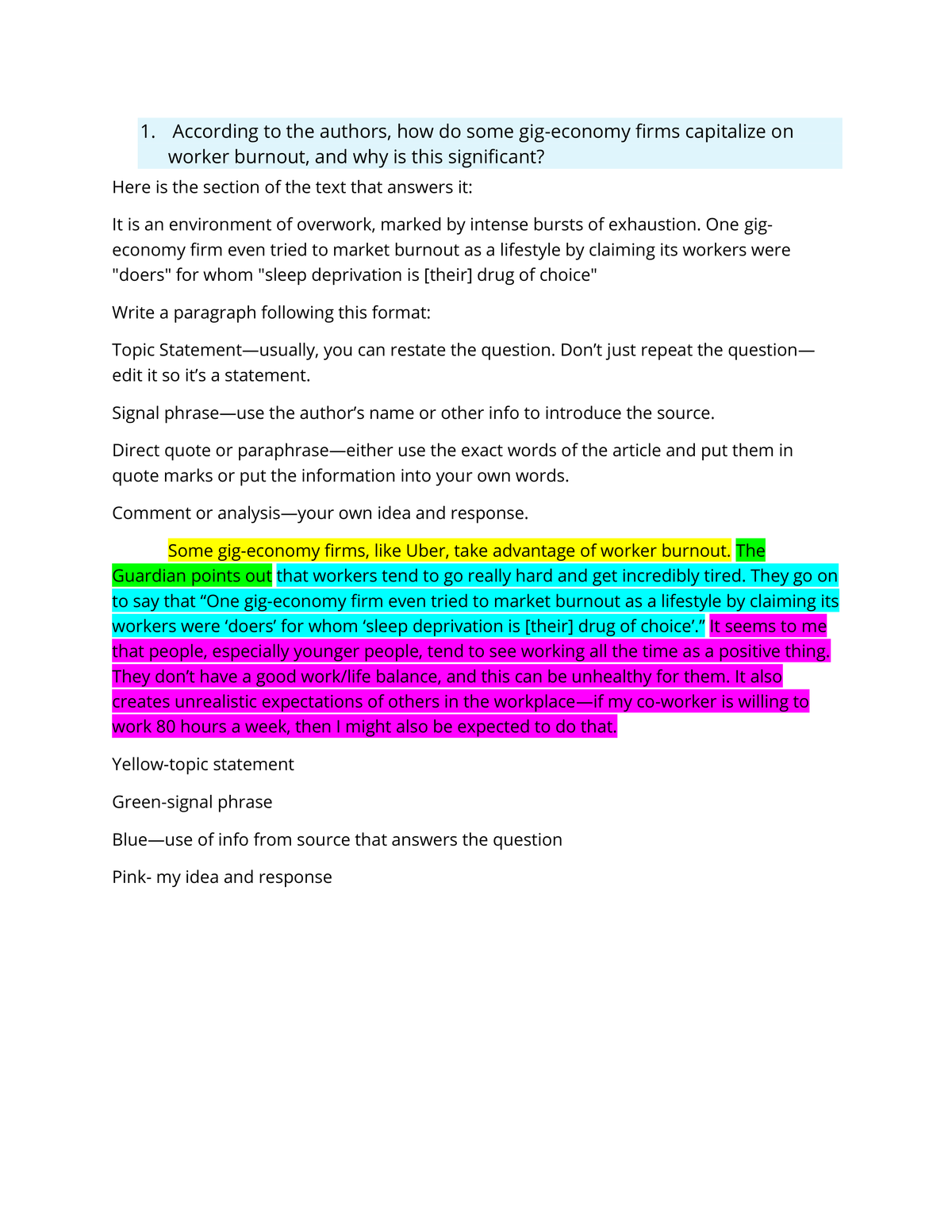 1. According to the authors, how do some gig-economy firms capitalize on
worker burnout, and why is this significant?
Here is the section of the text that answers it:
It is an environment of overwork, marked by intense bursts of exhaustion. One gig-
economy firm even tried to market burnout as a lifestyle by claiming its workers were
"doers" for whom "sleep deprivation is [their] drug of choice"
Write a paragraph following this format:
Topic Statement-usually, you can restate the question. Don't just repeat the question—
edit it so it's a statement.
Signal phrase-use the author's name or other info to introduce the source.
Direct quote or paraphrase—either use the exact words of the article and put them in
quote marks or put the information into your own words.
Comment or analysis-your own idea and response.
Some gig-economy firms, like Uber, take advantage of worker burnout. The
Guardian points out that workers tend to go really hard and get incredibly tired. They go on
to say that "One gig-economy firm even tried to market burnout as a lifestyle by claiming its
workers were 'doers' for whom 'sleep deprivation is [their] drug of choice"." It seems to me
that people, especially younger people, tend to see working all the time as a positive thing.
They don't have a good work/life balance, and this can be unhealthy for them. It also
creates unrealistic expectations of others in the workplace-if my co-worker is willing to
work 80 hours a week, then I might also be expected to do that.
Yellow-topic statement
Green-signal phrase
Blue-use of info from source that answers the question
Pink- my idea and response