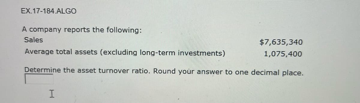 EX.17-184.ALGO
A company reports the following:
Sales
Average total assets (excluding long-term investments)
Determine the asset turnover ratio. Round your answer to one decimal place.
I
$7,635,340
1,075,400