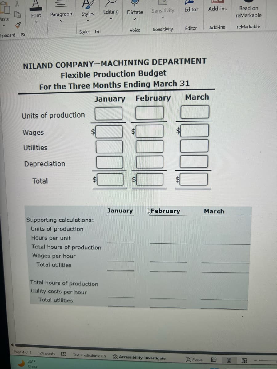 Font Paragraph Styles
Editing
Dictate Sensitivity
Editor Add-ins
Paste
Read on
reMarkable
V
lipboard
Styles
Voice
Sensitivity
Editor
Add-ins
reMarkable
NILAND COMPANY-MACHINING DEPARTMENT
Flexible Production Budget
For the Three Months Ending March 31
January February
Units of production
Wages
Utilities
Depreciation
Total
Supporting calculations:
Units of production
Hours per unit
Total hours of production
Wages per hour
Total utilities
Total hours of production
Utility costs per hour
Total utilities
March
January
February
March
Page 4 of 6
524 words W Text Predictions: On
Accessibility: Investigate
Focus 80
a
35°F
Clear