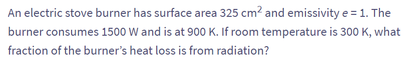 An electric stove burner has surface area 325 cm² and emissivity e = 1. The
burner consumes 1500 W and is at 900 K. If room temperature is 300 K, what
fraction of the burner's heat loss is from radiation?