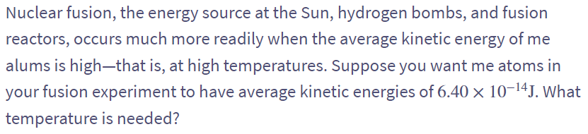 Nuclear fusion, the energy source at the Sun, hydrogen bombs, and fusion
reactors, occurs much more readily when the average kinetic energy of me
alums is high-that is, at high temperatures. Suppose you want me atoms in
your fusion experiment to have average kinetic energies of 6.40 × 10-14J. What
temperature is needed?