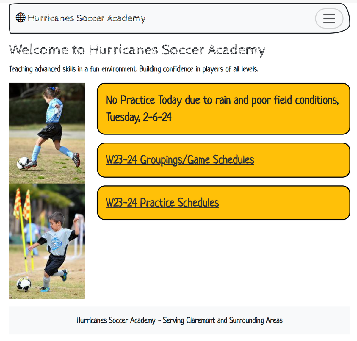 Hurricanes Soccer Academy
Welcome to Hurricanes Soccer Academy
Teaching advanced skills in a fun environment. Building confidence in players of all levels.
No Practice Today due to rain and poor field conditions,
Tuesday, 2-6-24
W23-24 Groupings/Game Schedules
W23-24 Practice Schedules
|||
Hurricanes Soccer Academy - Serving Claremont and Surrounding Areas