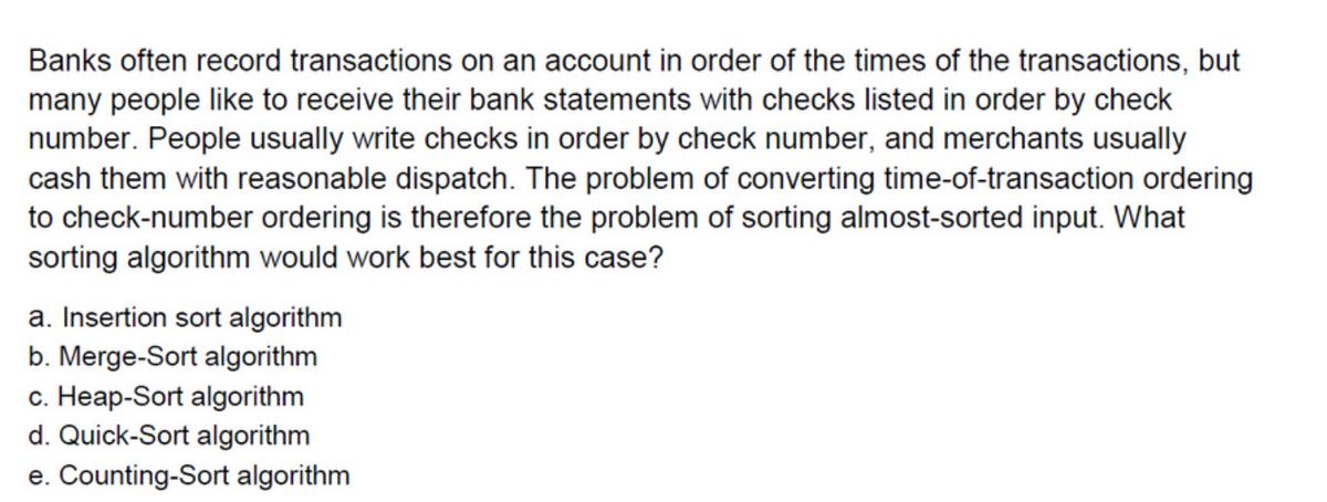 Banks often record transactions on an account in order of the times of the transactions, but
many people like to receive their bank statements with checks listed in order by check
number. People usually write checks in order by check number, and merchants usually
cash them with reasonable dispatch. The problem of converting time-of-transaction ordering
to check-number ordering is therefore the problem of sorting almost-sorted input. What
sorting algorithm would work best for this case?
a. Insertion sort algorithm
b. Merge-Sort algorithm
c. Heap-Sort algorithm
d. Quick-Sort algorithm
e. Counting-Sort algorithm