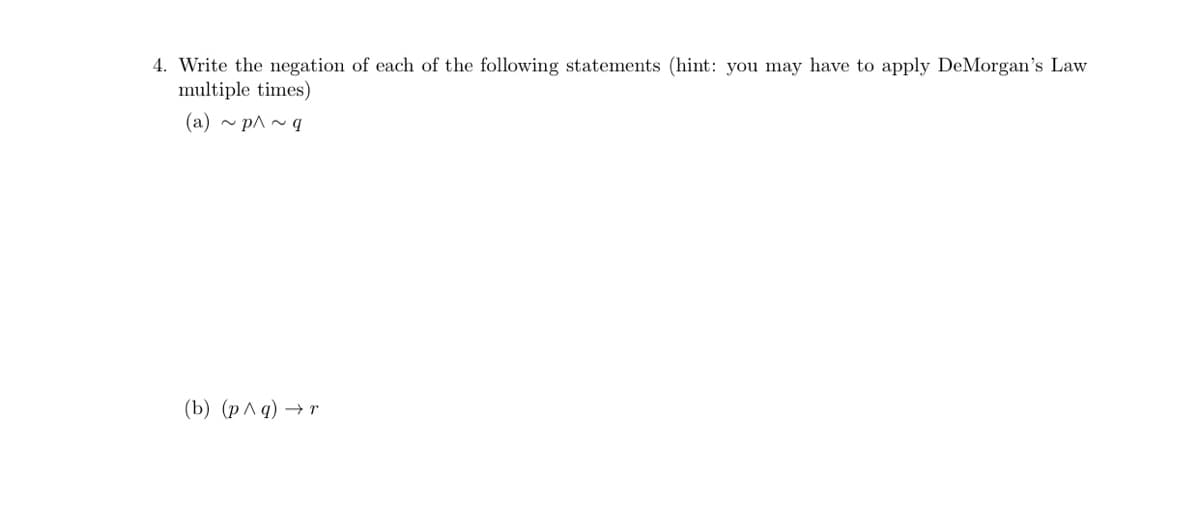 4. Write the negation of each of the following statements (hint: you may have to apply DeMorgan's Law
multiple times)
(a) ~ p^~ q
(b) (p^q) →r