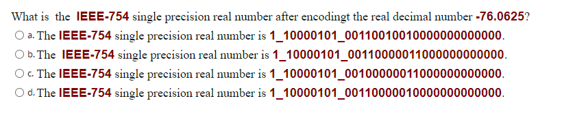 What is the IEEE-754 single precision real number after encodingt the real decimal number -76.0625?
O a. The IEEE-754 single precision real number is 1_10000101_00110010010000000000000.
O b. The IEEE-754 single precision real number is 1_10000101_00110000011000000000000.
O C. The IEEE-754 single precision real number is 1_10000101_00100000011000000000000.
O d. The IEEE-754 single precision real number is 1_10000101_00110000010000000000000.
