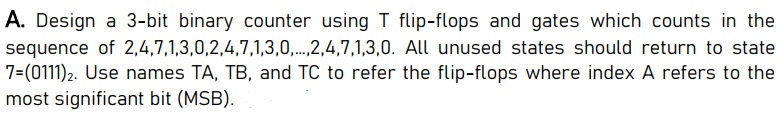 A. Design a 3-bit binary counter using T flip-flops and gates which counts in the
sequence of 2,4,7,1,3,0,2,4,7,1,3,0,..,2,4,7,1,3,0. All unused states should return to state
7=(0111)2. Use names TA, TB, and TC to refer the flip-flops where index A refers to the
most significant bit (MSB).
.....
