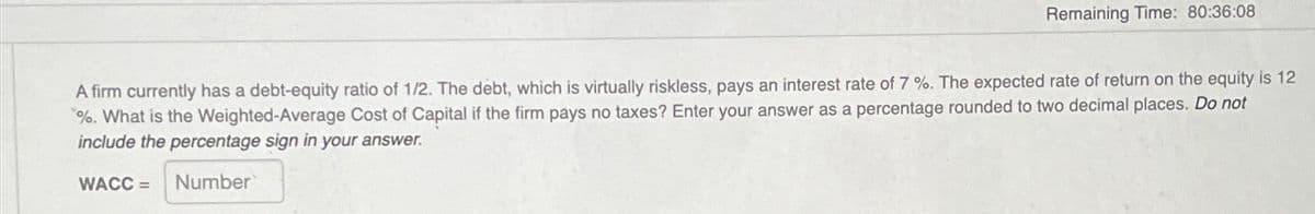 Remaining Time: 80:36:08
A firm currently has a debt-equity ratio of 1/2. The debt, which is virtually riskless, pays an interest rate of 7 %. The expected rate of return on the equity is 12
%. What is the Weighted-Average Cost of Capital if the firm pays no taxes? Enter your answer as a percentage rounded to two decimal places. Do not
include the percentage sign in your answer.
WACC =
Number