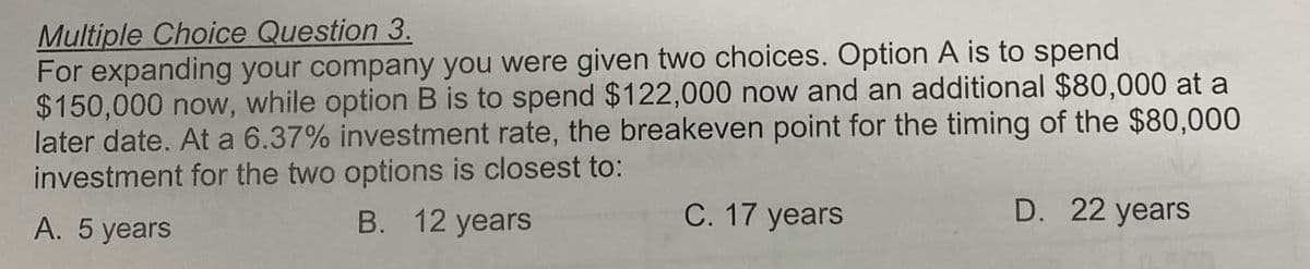 Multiple Choice Question 3.
For expanding your company you were given two choices. Option A is to spend
$150,000 now, while option B is to spend $122,000 now and an additional $80,000 at a
later date. At a 6.37% investment rate, the breakeven point for the timing of the $80,000
investment for the two options is closest to:
A. 5 years
B. 12 years
C. 17 years
D. 22 years