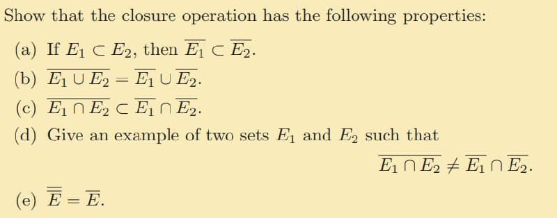 Show that the closure operation has the following properties:
(a) If E1 CE2, then E1 CE2.
(b) E₁ UE2E₁ UE2.
(c) E₁E2 CE1 E2.
(d) Give an example of two sets E₁ and E₂ such that
(e) E = E.
E1E2E10 E2.