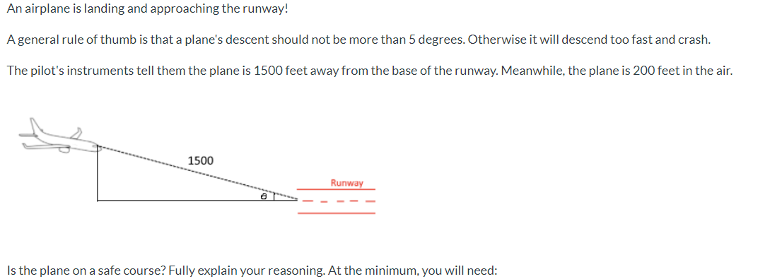 An airplane is landing and approaching the runway!
A general rule of thumb is that a plane's descent should not be more than 5 degrees. Otherwise it will descend too fast and crash.
The pilot's instruments tell them the plane is 1500 feet away from the base of the runway. Meanwhile, the plane is 200 feet in the air.
1500
Runway
Is the plane on a safe course? Fully explain your reasoning. At the minimum, you will need:
