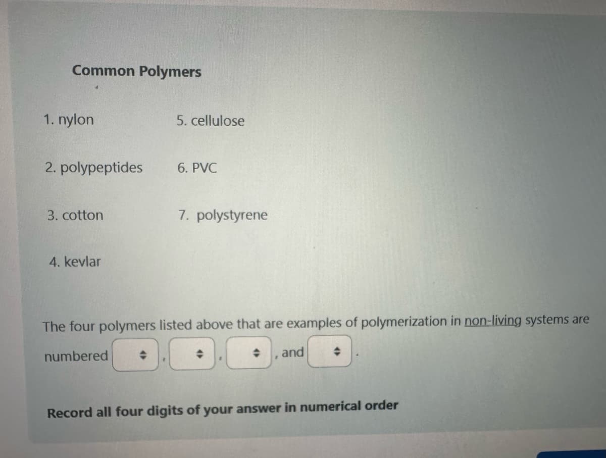 Common Polymers
1. nylon
2. polypeptides
3. cotton
4. kevlar
5. cellulose
R
6. PVC
7. polystyrene
The four polymers listed above that are examples of polymerization in non-living systems are
numbered
and
Record all four digits of your answer in numerical order