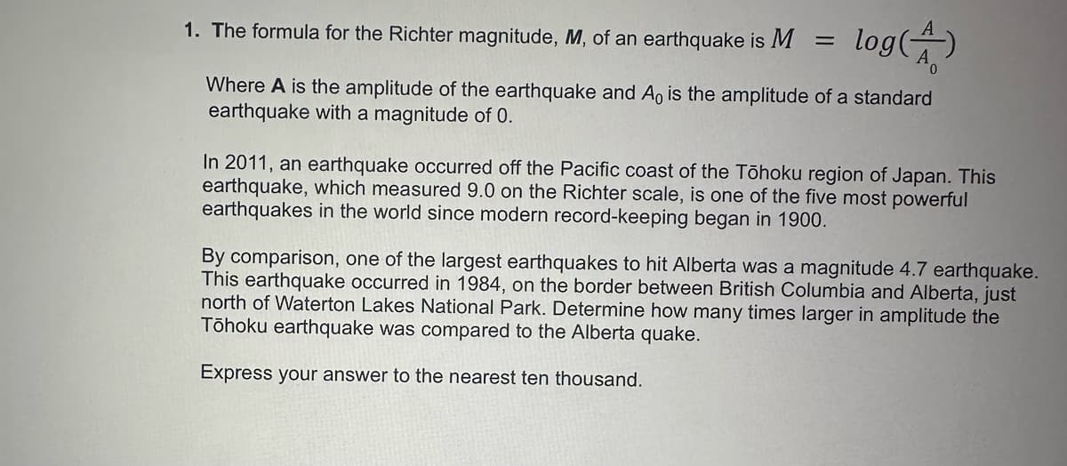 1. The formula for the Richter magnitude, M, of an earthquake is M
=
log(A)
Where A is the amplitude of the earthquake and A, is the amplitude of a standard
earthquake with a magnitude of 0.
In 2011, an earthquake occurred off the Pacific coast of the Tōhoku region of Japan. This
earthquake, which measured 9.0 on the Richter scale, is one of the five most powerful
earthquakes in the world since modern record-keeping began in 1900.
By comparison, one of the largest earthquakes to hit Alberta was a magnitude 4.7 earthquake.
This earthquake occurred in 1984, on the border between British Columbia and Alberta, just
north of Waterton Lakes National Park. Determine how many times larger in amplitude the
Tōhoku earthquake was compared to the Alberta quake.
Express your answer to the nearest ten thousand.