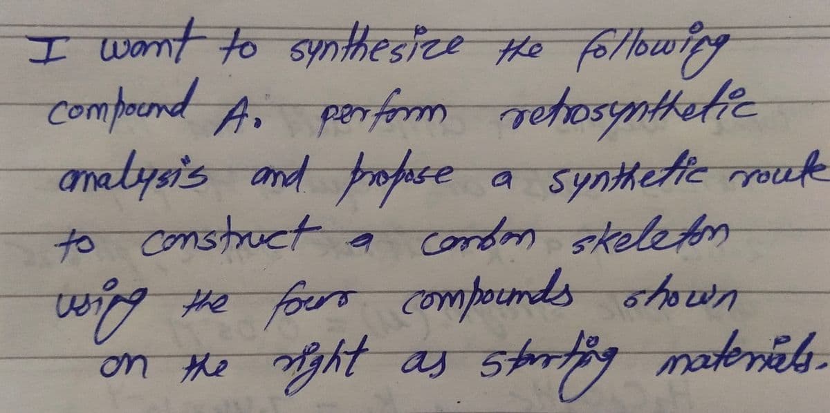 I want to synthesize the following
compound Ai perform retrosynthetic
analysis and propose
a
to construct a combon skeleton
using the fours compounds shown
on the right as
as starting
Synthetic route
starting materials.