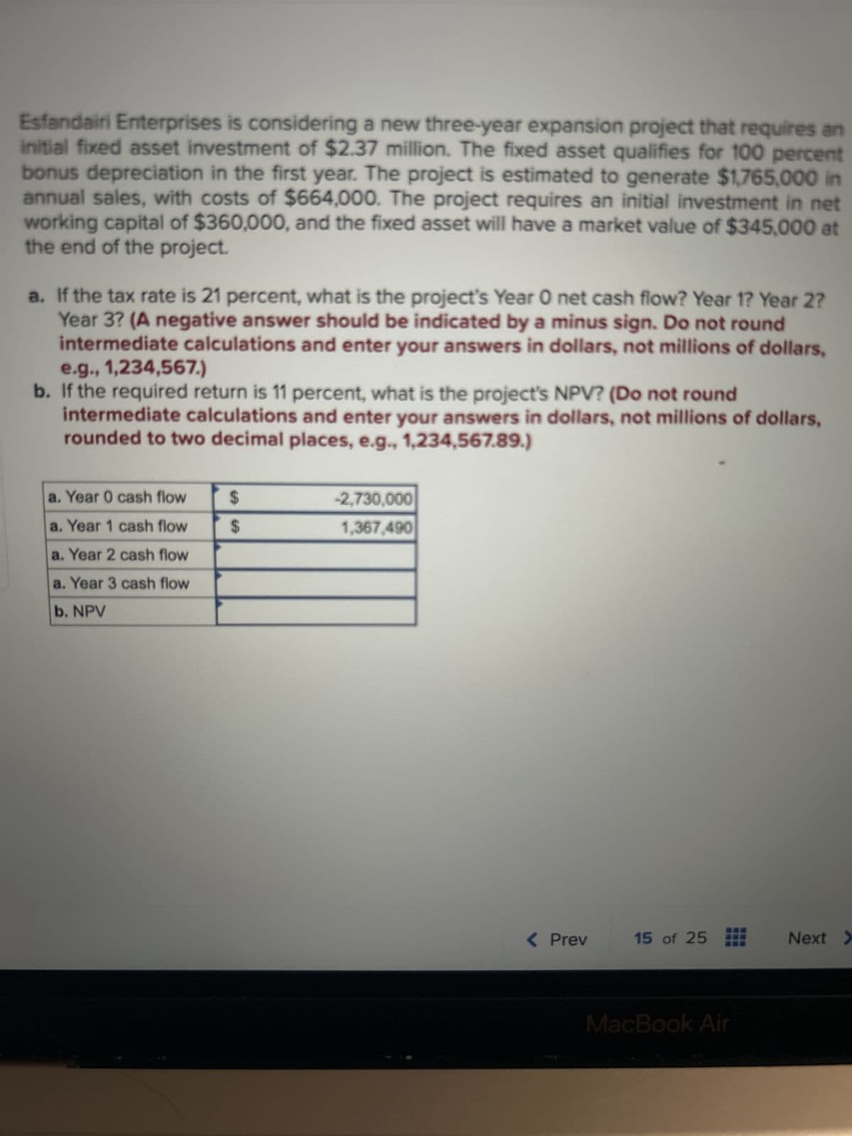 Esfandairi Enterprises is considering a new three-year expansion project that requires an
initial fixed asset investment of $2.37 million. The fixed asset qualifies for 100 percent
bonus depreciation in the first year. The project is estimated to generate $1,765,000 in
annual sales, with costs of $664,000. The project requires an initial investment in net
working capital of $360,000, and the fixed asset will have a market value of $345,000 at
the end of the project.
a. If the tax rate is 21 percent, what is the project's Year 0 net cash flow? Year 1? Year 2?
Year 3? (A negative answer should be indicated by a minus sign. Do not round
intermediate calculations and enter your answers in dollars, not millions of dollars,
e.g., 1,234,567.)
b. If the required return is 11 percent, what is the project's NPV? (Do not round
intermediate calculations and enter your answers in dollars, not millions of dollars,
rounded to two decimal places, e.g., 1,234,567.89.)
a. Year 0 cash flow
a. Year 1 cash flow
a. Year 2 cash flow
a. Year 3 cash flow
b. NPV
$
$
-2,730,000
1,367,490
< Prev
15 of 25
MacBook Air
Next >