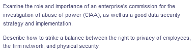 Examine the role and importance of an enterprise's commission for the
investigation of abuse of power (CIAA), as well as a good data security
strategy and implementation.
Describe how to strike a balance between the right to privacy of employees,
the firm network, and physical security.
