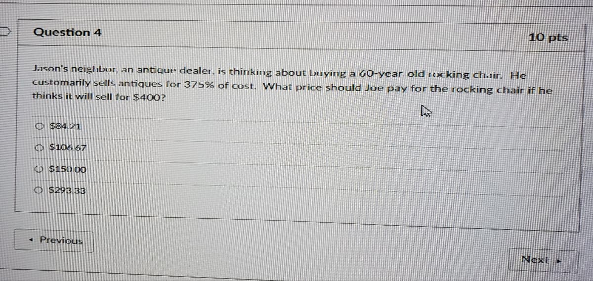 Question 4
10 pts
Jason's neighbor, an antique dealer, is thinking about buying a 60-year-old rocking chair. He
customarily sells antiques for 375% of cost. What price should Joe pay for the rocking chair if he
thinks it will sell for $400?
© $84.21
O $106.67
O $150.00
O $293.33
« Previous
Next »
