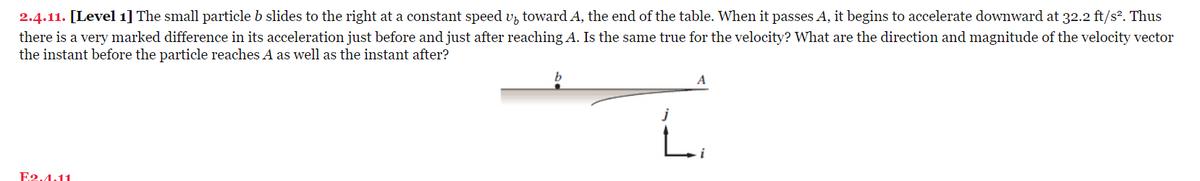 2.4.11. [Level 1] The small particle b slides to the right at a constant speed up toward A, the end of the table. When it passes A, it begins to accelerate downward at 32.2 ft/s². Thus
there is a very marked difference in its acceleration just before and just after reaching A. Is the same true for the velocity? What are the direction and magnitude of the velocity vector
the instant before the particle reaches A as well as the instant after?
E2.4.11