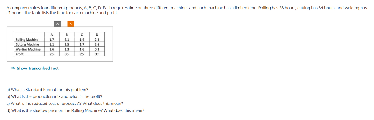 A company makes four different products, A, B, C, D. Each requires time on three different machines and each machine has a limited time. Rolling has 28 hours, cutting has 34 hours, and welding has
21 hours. The table lists the time for each machine and profit.
Rolling Machine
Cutting Machine
Welding Machine
Profit
A
1.7
1.1
1.6
26
J
Show Transcribed Text
B
2.1
2.5
1.3
35
C
1.4
1.7
1.6
91
25
D
2.4
2.6
0.8
37
a) What is Standard Format for this problem?
b) What is the production mix and what is the profit?
c) What is the reduced cost of product A? What does this mean?
d) What is the shadow price on the Rolling Machine? What does this mean?