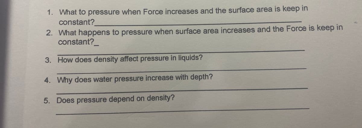 1. What to pressure when Force increases and the surface area is keep in
constant?
2. What happens to pressure when surface area increases and the Force is keep in
constant?
3. How does density affect pressure in liquids?
4. Why does water pressure increase with depth?
5. Does pressure depend on density?
