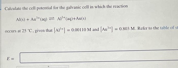 Calculate the cell potential for the galvanic cell in which the reaction
Al(s) + Au3+(aq) = Al3+(aq)+Au(s)
occurs at 25 °C, given that Al+] = 0.00110 M and [Au+] = 0.803 M. Refer to the table of st
E =
