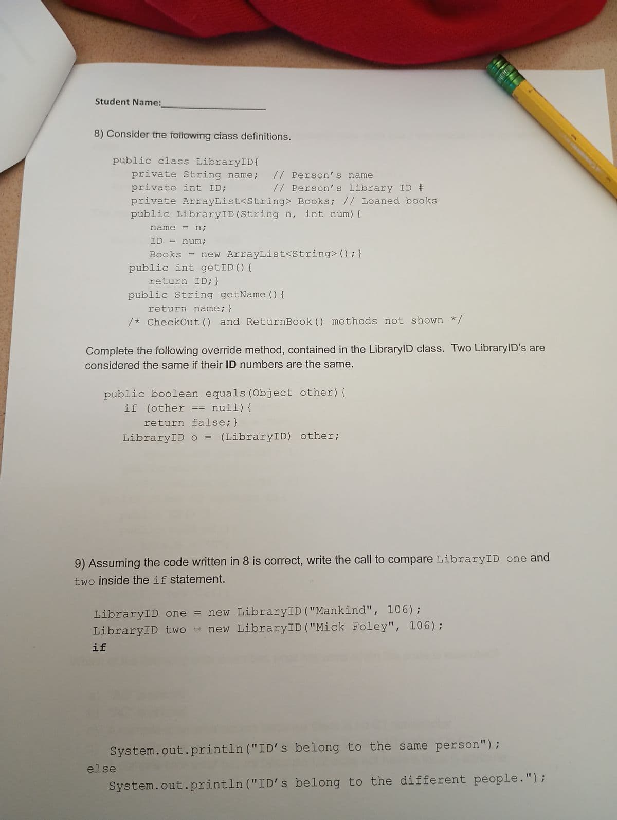 Student Name:
8) Consider the following ciass definitions.
public class LibraryID{
private String name; // Person's name
private int ID;
// Person's library ID #
private ArrayList<String> Books; // Loaned books
public LibraryID (String n, int num) {
name = n;
ID = num;
Books = new ArrayList<String>(); }
public int getID () {
return ID; }
public String getName() {
return name; }
/* CheckOut () and ReturnBook () methods not shown */
Complete the following override method, contained in the LibraryID class. Two LibraryID's are
considered the same if their ID numbers are the same.
public boolean equals (Object other) {
if (other == null){
return false;}
LibraryID o = (LibraryID) other;
9) Assuming the code written in 8 is correct, write the call to compare LibraryID one and
two inside the if statement.
LibraryID one = new LibraryID("Mankind", 106);
LibraryID two = new LibraryID ("Mick Foley", 106);
if
System.out.println("ID's belong to the same person");
else
System.out.println("ID's belong to the different people.");