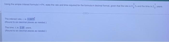 Using the simple interest formula 1 - Prt, state the rate and time required for the formula in decimal format, given that the rate is 6% and the time is 2 years
The interest rate, r, is 0.0675
(Round to six decimal places as needed)
The time, t, is 2.25 years.
(Round to six decimal places as needed)