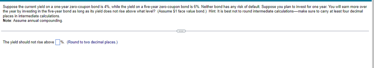 Suppose the current yield on a one-year zero-coupon bond is 4%, while the yield on a five-year zero-coupon bond is 6%. Neither bond has any risk of default. Suppose you plan to invest for one year. You will earn more over
the year by investing in the five-year bond as long as its yield does not rise above what level? (Assume $1 face value bond.) Hint: It is best not to round intermediate calculations-make sure to carry at least four decimal
places in intermediate calculations.
Note: Assume annual compounding.
The yield should not rise above %. (Round to two decimal places.)