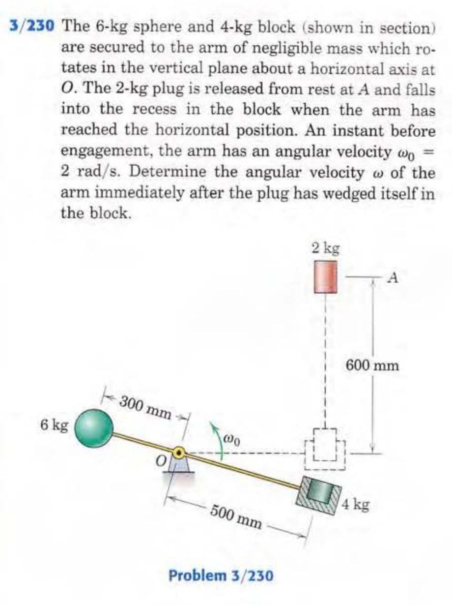 3/230 The 6-kg sphere and 4-kg block (shown in section)
are secured to the arm of negligible mass which ro-
tates in the vertical plane about a horizontal axis at
O. The 2-kg plug is released from rest at A and falls
into the recess in the block when the arm has
reached the horizontal position. An instant before
engagement, the arm has an angular velocity wo =
2 rad/s. Determine the angular velocity of the
arm immediately after the plug has wedged itself in
the block.
6 kg
300 mm
500 mm
Problem 3/230
2 kg
A
600 mm
4 kg