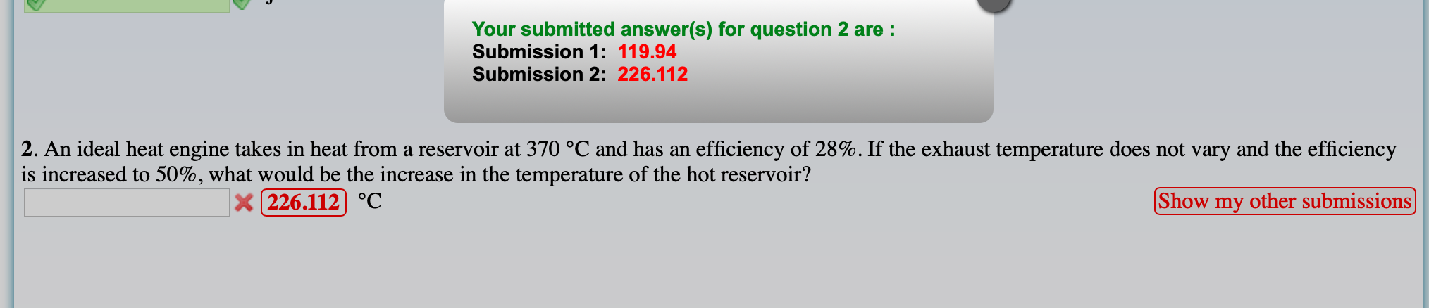 Your submitted answer(s) for question 2 are :
Submission 1: 119.94
Submission 2: 226.112
2. An ideal heat engine takes in heat from a reservoir at 370 °C and has an efficiency of 28%. If the exhaust temperature does not vary and the efficiency
is increased to 50%, what would be the increase in the temperature of the hot reservoir?
| 226.112] °C
Show my other submissions]
