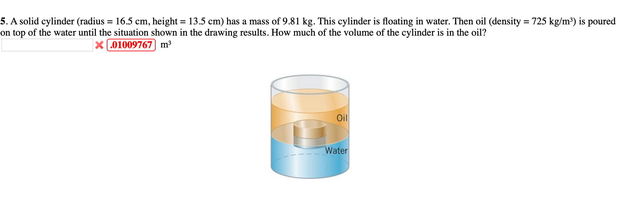 5. A solid cylinder (radius = 16.5 cm, height = 13.5 cm) has a mass of 9.81 kg. This cylinder is floating in water. Then oil (density = 725 kg/m³) is poured
on top of the water until the situation shown in the drawing results. How much of the volume of the cylinder is in the oil?
%3D
X.01009767 m3
Oil
Water
