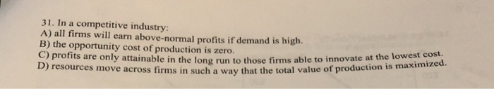 31. In a competitive industry:
A) all firms will earn above-normal profits if demand is high.
B) the opportunity cost of production is zero.
C) profits are only attainable in the long run to those firms able to innovate at the lowest cost
D) resources move across firms in such a way that the total value of production is maximized.