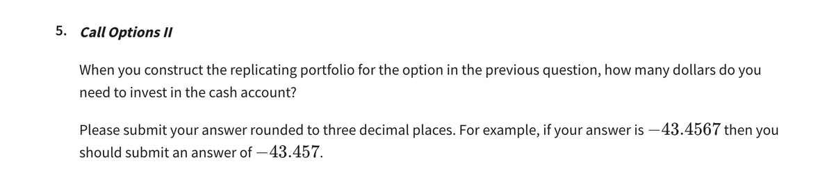 5. Call Options II
When you construct the replicating portfolio for the option in the previous question, how many dollars do you
need to invest in the cash account?
Please submit your answer rounded to three decimal places. For example, if your answer is -43.4567 then you
should submit an answer of -43.457.