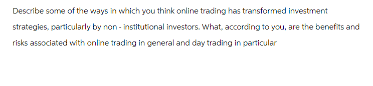 Describe some of the ways in which you think online trading has transformed investment
strategies, particularly by non-institutional investors. What, according to you, are the benefits and
risks associated with online trading in general and day trading in particular