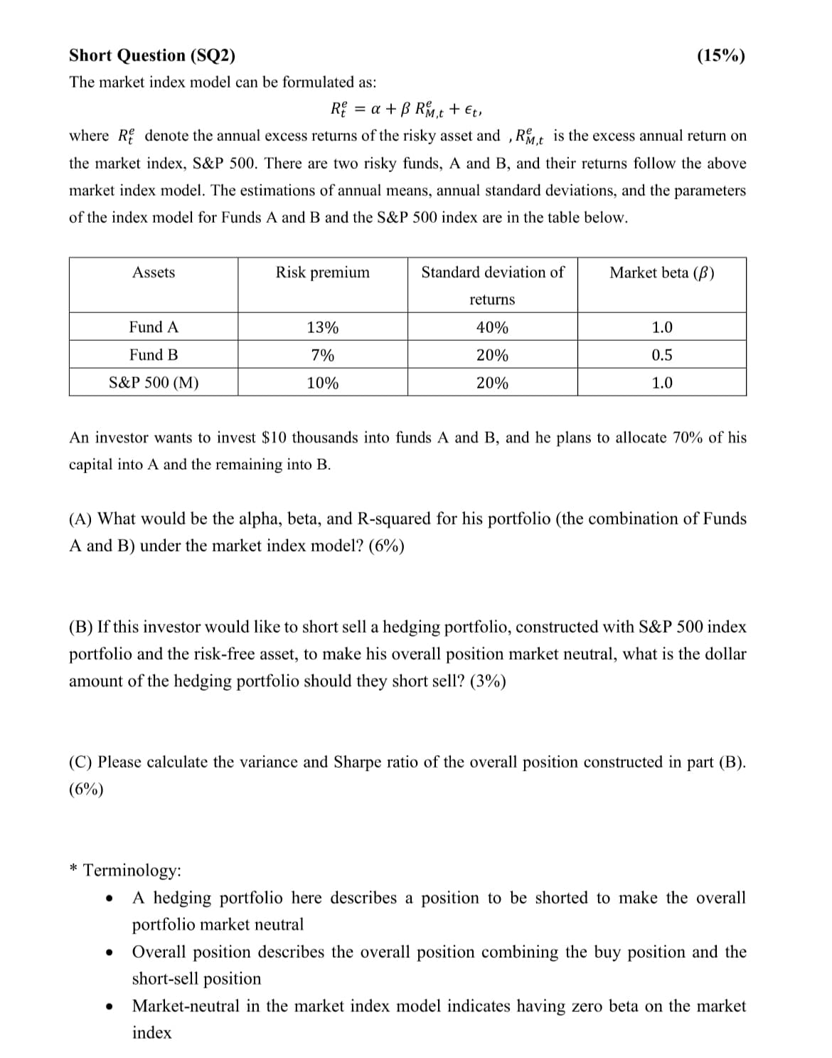 Short Question (SQ2)
The market index model can be formulated as:
Rea+B Rt + Et,
(15%)
where R denote the annual excess returns of the risky asset and, RM,t is the excess annual return on
the market index, S&P 500. There are two risky funds, A and B, and their returns follow the above
market index model. The estimations of annual means, annual standard deviations, and the parameters
of the index model for Funds A and B and the S&P 500 index are in the table below.
Assets
Fund A
Fund B
S&P 500 (M)
Risk premium
13%
7%
10%
Standard deviation of
Market beta (B)
returns
40%
20%
20%
1.0
0.5
1.0
An investor wants to invest $10 thousands into funds A and B, and he plans to allocate 70% of his
capital into A and the remaining into B.
(A) What would be the alpha, beta, and R-squared for his portfolio (the combination of Funds
A and B) under the market index model? (6%)
(B) If this investor would like to short sell a hedging portfolio, constructed with S&P 500 index
portfolio and the risk-free asset, to make his overall position market neutral, what is the dollar
amount of the hedging portfolio should they short sell? (3%)
(C) Please calculate the variance and Sharpe ratio of the overall position constructed in part (B).
(6%)
* Terminology:
.
•
•
A hedging portfolio here describes a position to be shorted to make the overall
portfolio market neutral
Overall position describes the overall position combining the buy position and the
short-sell position
Market-neutral in the market index model indicates having zero beta on the market
index