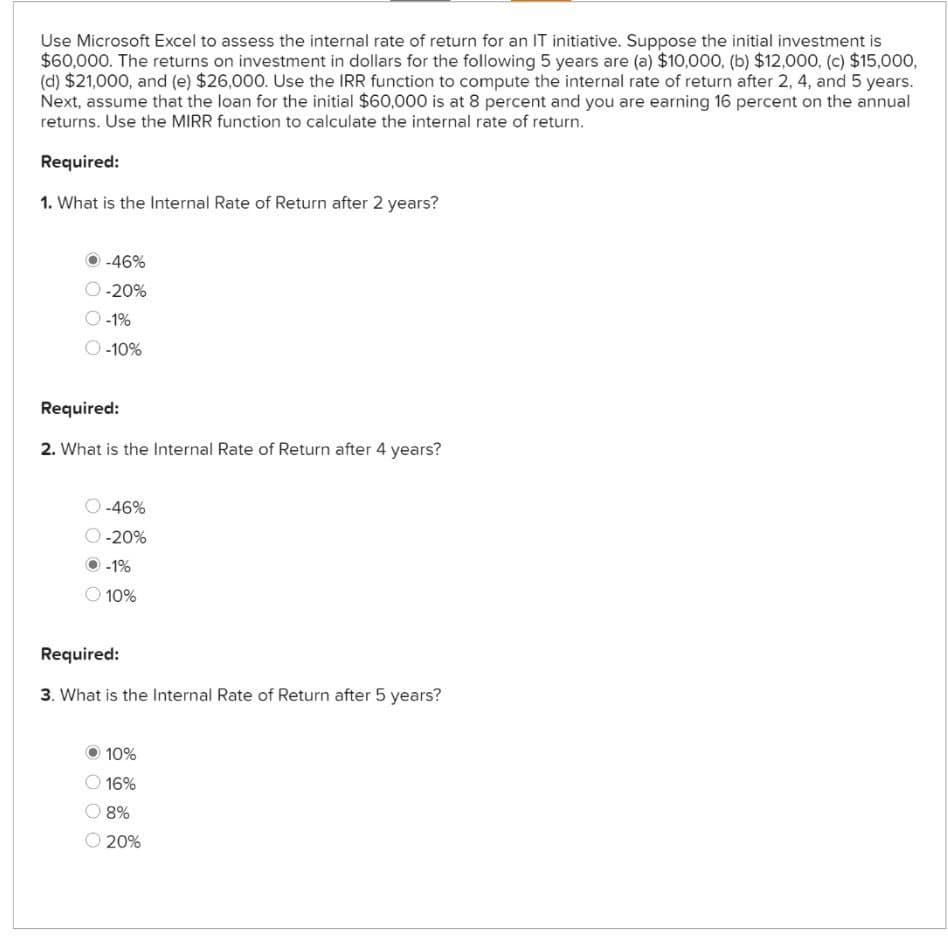 Use Microsoft Excel to assess the internal rate of return for an IT initiative. Suppose the initial investment is
$60,000. The returns on investment in dollars for the following 5 years are (a) $10,000, (b) $12,000, (c) $15,000,
(d) $21,000, and (e) $26,000. Use the IRR function to compute the internal rate of return after 2, 4, and 5 years.
Next, assume that the loan for the initial $60,000 is at 8 percent and you are earning 16 percent on the annual
returns. Use the MIRR function to calculate the internal rate of return.
Required:
1. What is the Internal Rate of Return after 2 years?
-46%
-20%
-1%
-10%
Required:
2. What is the Internal Rate of Return after 4 years?
-46%
-20%
-1%
10%
Required:
3. What is the Internal Rate of Return after 5 years?
10%
16%
8%
20%