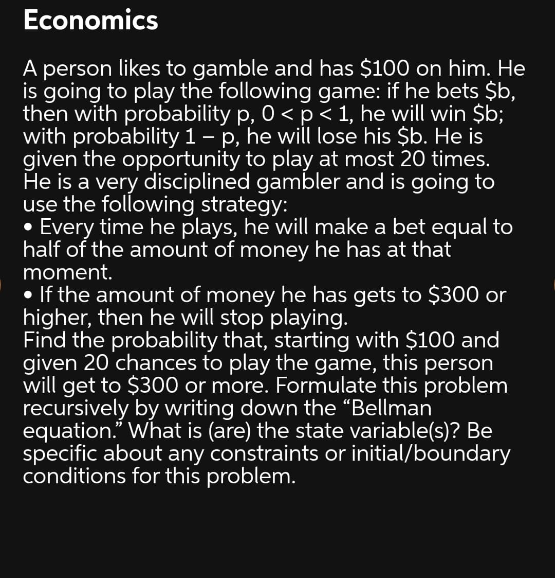 Economics
A person likes to gamble and has $100 on him. He
is going to play the following game: if he bets $b,
then with probability p, 0 < p< 1, he will win $b;
with probability 1 – p, he will lose his $b. He is
given the opportunity to play at most 20 times.
He is a very disciplined gambler and is going to
use the following strategy:
• Every time he plays, he will make a bet equal to
half of the amount of money he has at that
moment.
• If the amount of money he has gets to $300 or
higher, then he will stop playing.
Find the probability that, starting with $100 and
given 20 chances to play the game, this person
will get to $300 or more. Formulate this problem
recursively by writing down the “Bellman
equation." What is (are) the state variable(s)? Be
specific about any constraints or initial/boundary
conditions for this problem.
