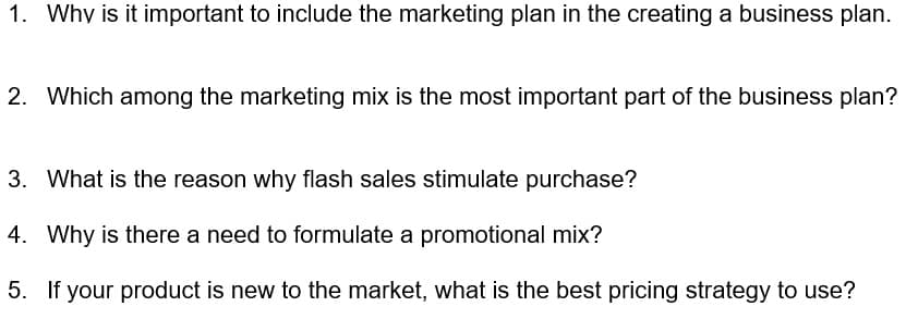 1. Why is it important to include the marketing plan in the creating a business plan.
2. Which among the marketing mix is the most important part of the business plan?
3. What is the reason why flash sales stimulate purchase?
4. Why is there a need to formulate a promotional mix?
5. If your product is new to the market, what is the best pricing strategy to use?
