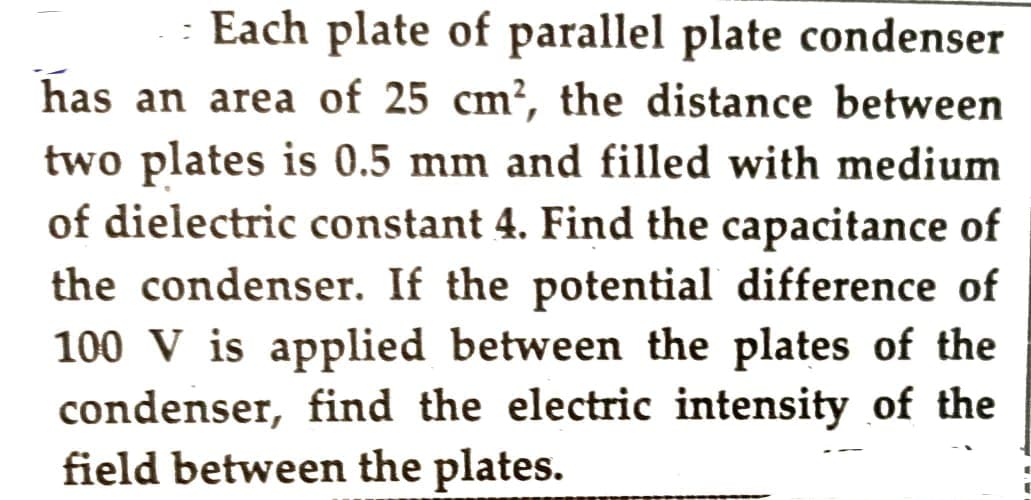 Each plate of parallel plate condenser
has an area of 25 cm², the distance between
two plates is 0.5 mm and filled with medium
of dielectric constant 4. Find the capacitance of
the condenser. If the potential difference of
100 V is applied between the plates of the
condenser, find the electric intensity of the
field between the plates.