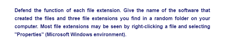 Defend the function of each file extension. Give the name of the software that
created the files and three file extensions you find in a random folder on your
computer. Most file extensions may be seen by right-clicking a file and selecting
"Properties" (Microsoft Windows environment).