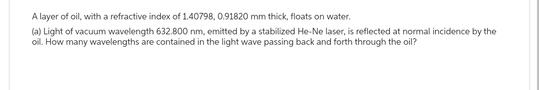 A layer of oil, with a refractive index of 1.40798, 0.91820 mm thick, floats on water.
(a) Light of vacuum wavelength 632.800 nm, emitted by a stabilized He-Ne laser, is reflected at normal incidence by the
oil. How many wavelengths are contained in the light wave passing back and forth through the oil?