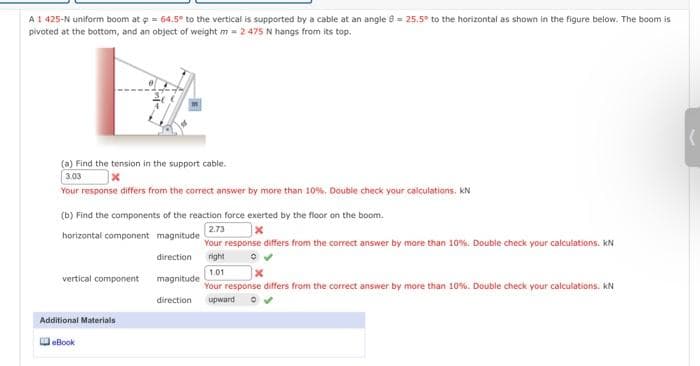 A 1 425-N uniform boom at p = 64.5° to the vertical is supported by a cable at an angle = 25.5° to the horizontal as shown in the figure below. The boom is
pivoted at the bottom, and an object of weight m = 2 475 N hangs from its top.
vil
(a) Find the tension in the support cable.
3.03
x
Your response differs from the correct answer by more than 10%. Double check your calculations. kN
(b) Find the components of the reaction force exerted by the floor on the boom.
2.73
horizontal component magnitude
Your response differs from the correct answer by more than 10%. Double check your calculations. KN
right
vertical component
Additional Materials
eBook
direction
1.01
x
magnitude
Your response differs from the correct answer by more than 10%. Double check your calculations. KN
direction upward
(