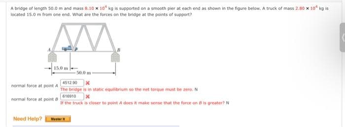 A bridge of length 50.0 m and mass 8.10 x 10 kg is supported on a smooth pier at each end as shown in the figure below. A truck of mass 2.80 x 10² kg is
located 15.0 m from one end. What are the forces on the bridge at the points of support?
15.0 m
normal force at point A
normal force at point B
Need Help?
50.0 m-
4512.00 X
The bridge is in static equilibrium so the net torque must be zero. N
616910
If the truck is closer to point A does it make sense that the force on B is greater? N
Master