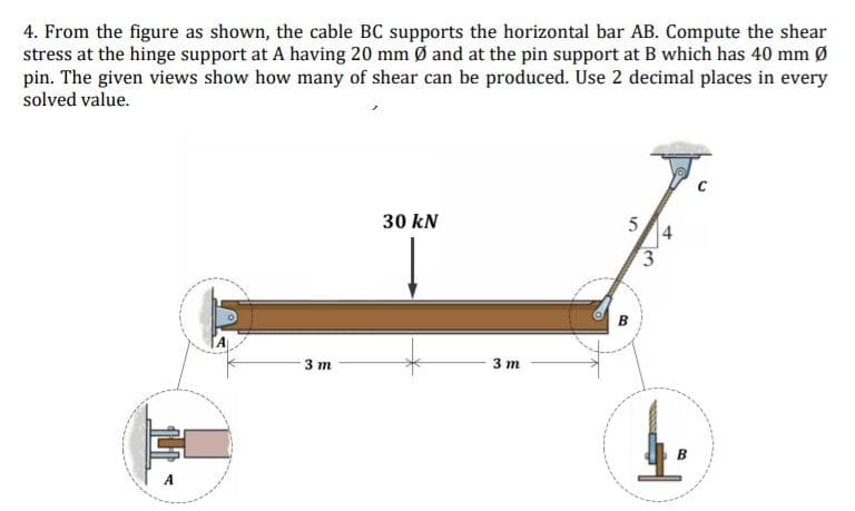 4. From the figure as shown, the cable BC supports the horizontal bar AB. Compute the shear
stress at the hinge support at A having 20 mm Ø and at the pin support at B which has 40 mm Ø
pin. The given views show how many of shear can be produced. Use 2 decimal places in every
solved value.
30 kN
5
3.
в
3 т
3 т
в
