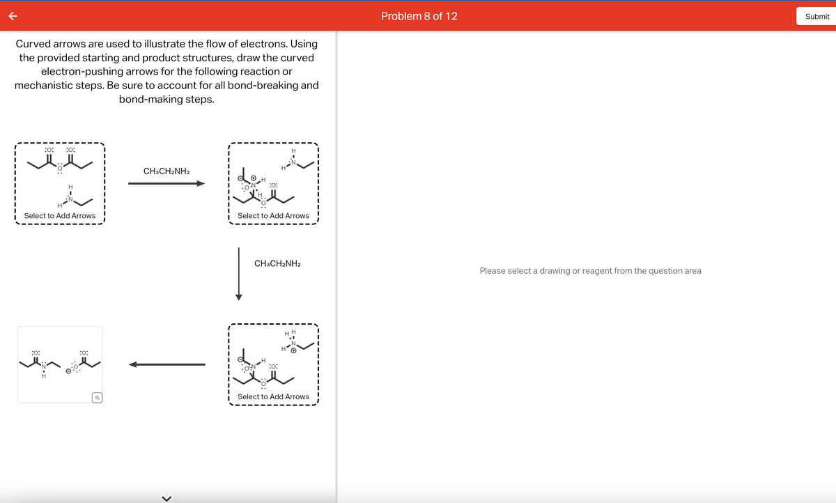 Curved arrows are used to illustrate the flow of electrons. Using
the provided starting and product structures, draw the curved
electron-pushing arrows for the following reaction or
mechanistic steps. Be sure to account for all bond-breaking and
bond-making steps.
:O:
:O:
:O:
H
Select to Add Arrows
H
H
I
N
:O:
Q
CH3CH2NH2
>
R
Lo
:0°•N•
:0:
•ON
H
Select to Add Arrows
:0:
H
CH3CH2NH2
N
H
HE
H
Select to Add Arrows
Problem 8 of 12
Please select a drawing or reagent from the question area
Submit